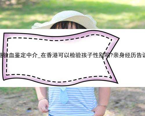 香港验血鉴定中介_在香港可以检验孩子性别吗?亲身经历告诉你